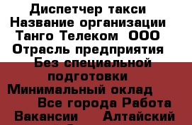 Диспетчер такси › Название организации ­ Танго Телеком, ООО › Отрасль предприятия ­ Без специальной подготовки › Минимальный оклад ­ 13 000 - Все города Работа » Вакансии   . Алтайский край,Славгород г.